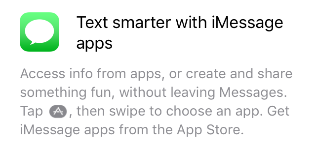 "Text smarter with iMessage apps: Access something fun, without leaving Messages. Tap [App Store icon], then swipe to choose an app. Get iMessage apps from the App Store.